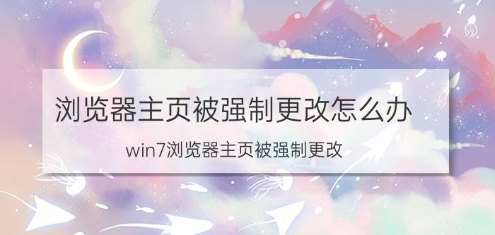 浏览器主页被强制更改怎么办 win7浏览器主页被强制更改？